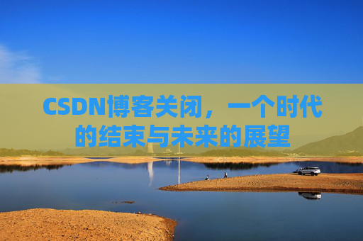 CSDN博客关闭,一个时代的结束与未来的展望 CSDN博客关闭,一个时代的结束与未来的展望